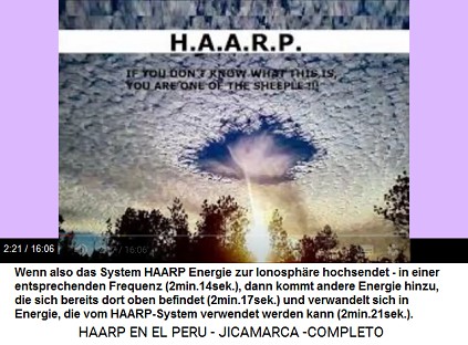 Der HAARP-Terror benutzt existierende
                          Energie in der Ionosph�re: Wenn also das
                          System HAARP Energie zur Ionosph�re hochsendet
                          - in einer entsprechenden Frequenz
                          (2min.14sek.), dann kommt andere Energie
                          hinzu, die sich bereits dort oben befindet
                          (2min.17sek.) und verwandelt sich in Energie,
                          die vom HAARP-System verwendet werden kann
                          (2min.21sek.).