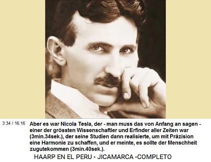 Aber es war Nicolas Tesla, der - man muss
                          das von Anfang an sagen - einer der gr�ssten
                          Wissenschaftler und Erfinder aller Zeiten war
                          (3min.34sek.), der seine Studien dann
                          realisierte, um mit Pr�zision eine Harmonie zu
                          schaffen, und es sollte der Menschheit
                          zugutekommen (3min.40sek.).