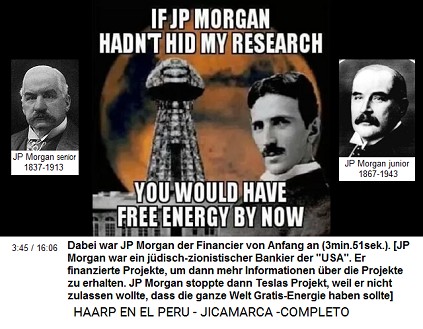Dabei war JP Morgan der Financier von
                          Anfang an (3min.51sek.). [JP Morgan war ein
                          j�disch-zionistischer Bankier der
                          "USA". Er finanzierte Projekte, um
                          dann mehr Informationen �ber die Projekte zu
                          erhalten. JP Morgan stoppte dann Teslas
                          Projekt, weil er nicht zulassen wollte, dass
                          die ganze Welt Gratis-Energie haben sollte]
