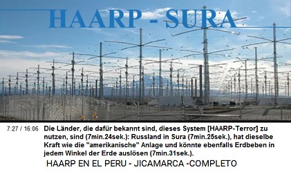Die L�nder, die daf�r bekannt sind,
                          dieses System [HAARP-Terror] zu nutzen, sind
                          (7min.24sek.): Russland in Sura (7min.25sek.),
                          hat dieselbe Kraft wie die
                          "amerikanische" Anlage und k�nnte
                          ebenfalls Erdbeben in jedem Winkel der Erde
                          ausl�sen (7min.31sek.).