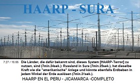 Die L�nder, die daf�r bekannt sind,
                                dieses System [HAARP-Terror] zu nutzen,
                                sind (7min.24sek.): Russland in Sura
                                (7min.25sek.), hat dieselbe Kraft wie
                                die "amerikanische" Anlage und
                                k�nnte ebenfalls Erdbeben in jedem
                                Winkel der Erde ausl�sen (7min.31sek.).