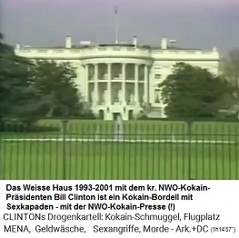 Weisses Haus 1993-2001: Es ist ein Zentrum eines NWO-Kokain-Pr�sidenten, Bill Clinton, der dort ein Kokain-Bordell mit Sexkapaden ohne Ende betreibt, und er schart eine NWO-Kokain-Presse um sich herum, die wahrscheinlich billiges Kokain von Bill Clinton bekommt, und die somit keine kritischen Fragen mehr stellt