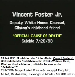Vincent Foster Jr., Anwalt im Weissen Haus, Clintons Kindheitsfreund (original English: Deputy White House Counsel, Clinton's childhood friend), "offizielle Todesursache": "Selbstmord" am 20. Juli 1993