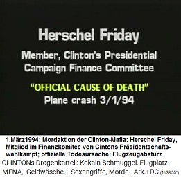 Herschel Friday, Mitglied im Finanzkomitee f�r Pr�sidentenkampagnen von Kokain-Bill Clinton (original English: Member, Clinton's Presidential Campaign Finance Committee), "offizielle Todesursache": "Flugzeugabsturz" am 1. M�rz 1994