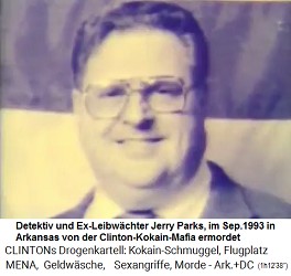 Im September 1993 liess die der Kokain-Gouverneur Bill Clinton den Privatdetektiv und Chef der Wahlkampagnen Jerry Parks ermorden, weil er zu viel wusste. Das Dossier �ber Liebschaften und Drogenmissbr�uche des kriminellen Kokain-Gouverneurs Bill Clinton wurde geraubt und vernichtet.