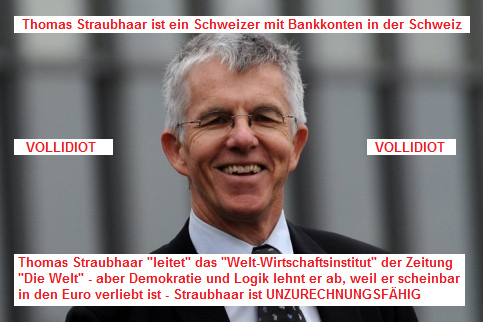 Thomas Straubhaar, ein Schweizer, der
              Leiter des "Welt-Wirtschaftsinstituts" in
              Hamburg, der vom faulen Euro schw�rmt und dabei sicher
              seine Bankkonten in der "sicheren Schweiz" hat:
              Der Typ ist nicht zurechnungsf�hig