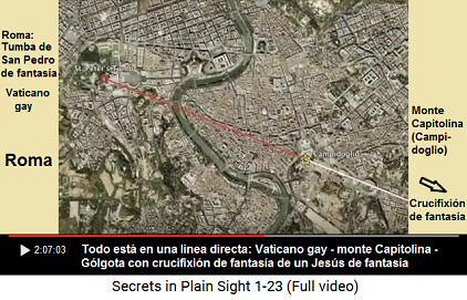 Todo en Roma est� en una l�nea recta: la
                      crucifixi�n de fantas�a de G�lgota, el monte de
                      Capitolino y el Vaticano [gay+est�ril] con su
                      Biblia de fantas�a y su "Jes�s" de
                      fantas�a y su Pedro santo de fantas�a