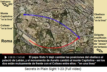 El papa [gay+est�ril] Sixto V dej� cambiar
                      las posiciones del obelisco al palacio de Letr�n,
                      y el monumento de Aurelio cambi� al monte
                      Capitolina - as� los dos est�n mutuamente de
                      frente con el Coliseo entre ellos - "en una
                      l�nea"